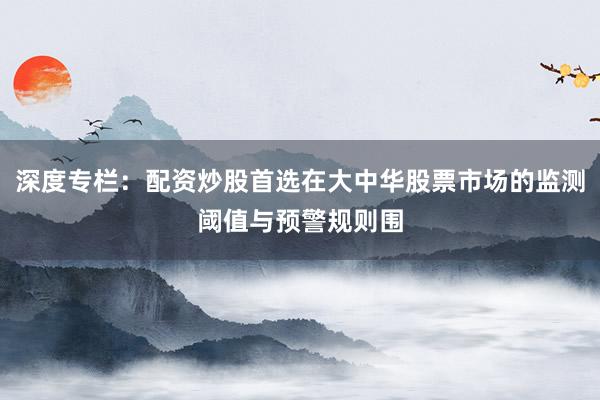 深度专栏：配资炒股首选在大中华股票市场的监测阈值与预警规则围
