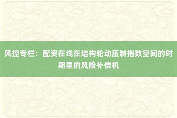 风控专栏:配资在线在结构轮动压制指数空间的时期里的风险补偿机