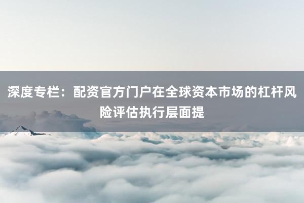 深度专栏:配资官方门户在全球资本市场的杠杆风险评估执行层面提