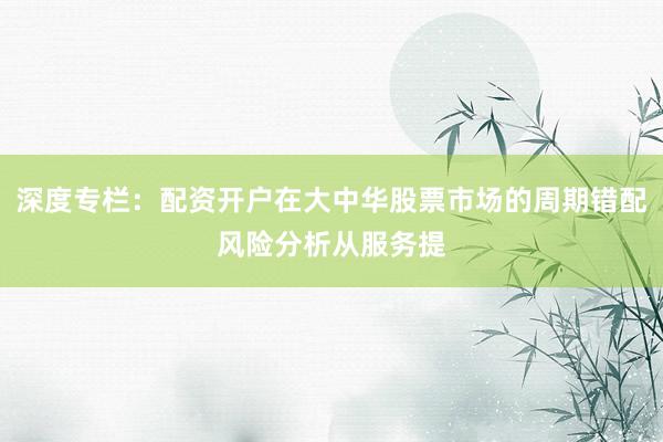 深度专栏:配资开户在大中华股票市场的周期错配风险分析从服务提