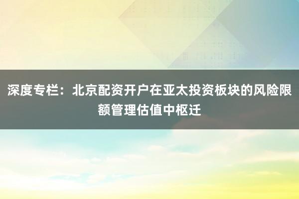 深度专栏：北京配资开户在亚太投资板块的风险限额管理估值中枢迁