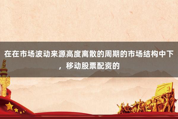 在在市场波动来源高度离散的周期的市场结构中下，移动股票配资的
