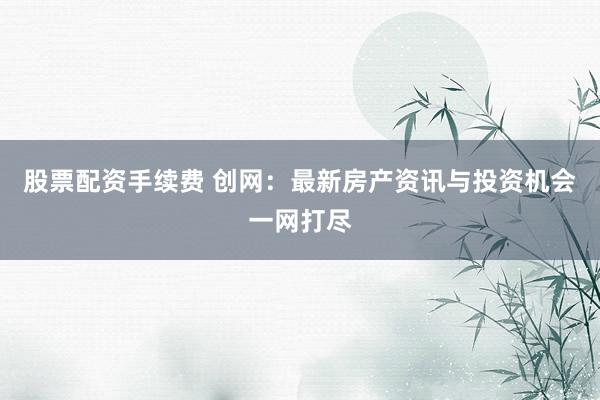 股票配资手续费 创网：最新房产资讯与投资机会一网打尽