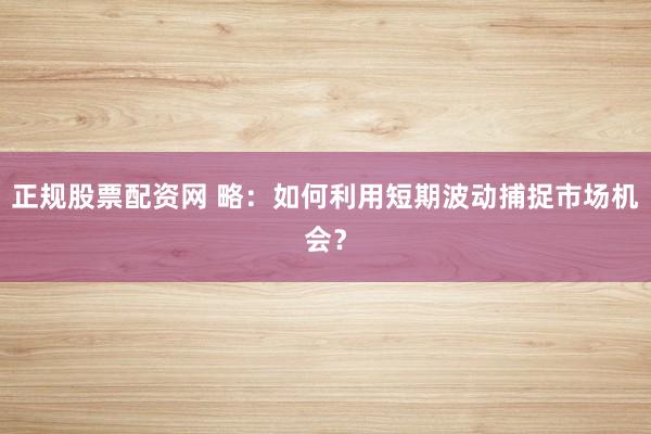 正规股票配资网 略：如何利用短期波动捕捉市场机会？