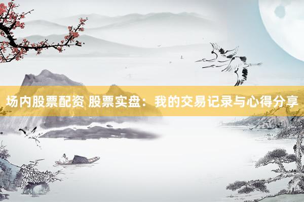 场内股票配资 股票实盘：我的交易记录与心得分享
