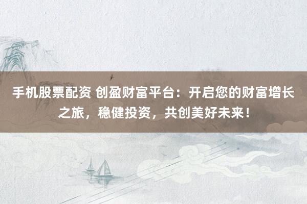 手机股票配资 创盈财富平台：开启您的财富增长之旅，稳健投资，共创美好未来！