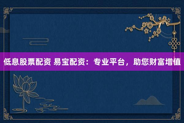 低息股票配资 易宝配资：专业平台，助您财富增值