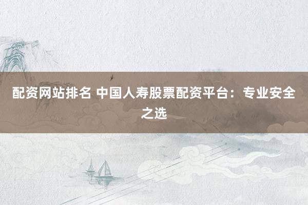 配资网站排名 中国人寿股票配资平台：专业安全之选