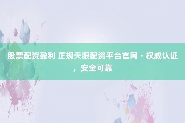 股票配资盈利 正规天眼配资平台官网 - 权威认证，安全可靠