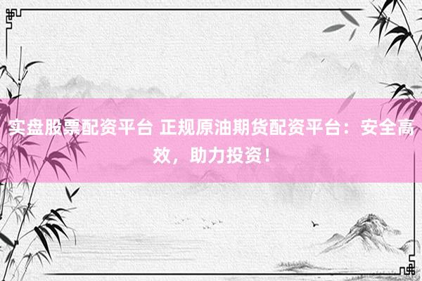 实盘股票配资平台 正规原油期货配资平台：安全高效，助力投资！