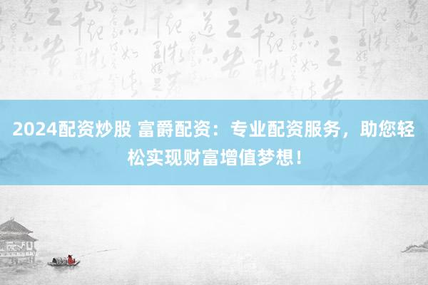 2024配资炒股 富爵配资：专业配资服务，助您轻松实现财富增值梦想！