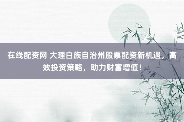 在线配资网 大理白族自治州股票配资新机遇，高效投资策略，助力财富增值！