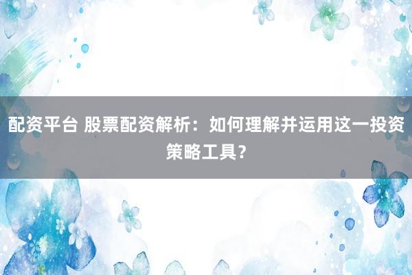 配资平台 股票配资解析：如何理解并运用这一投资策略工具？