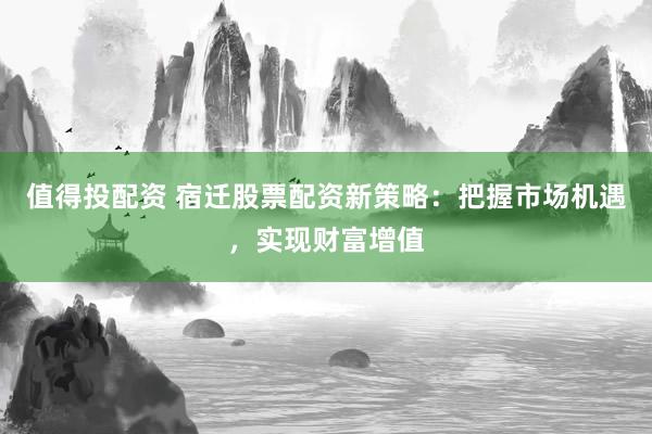 值得投配资 宿迁股票配资新策略：把握市场机遇，实现财富增值