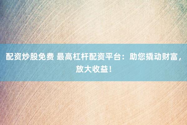 配资炒股免费 最高杠杆配资平台:助您撬动财富,放大收益!
