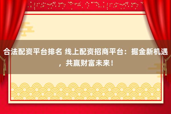 合法配资平台排名 线上配资招商平台:掘金新机遇,共赢财富未来!