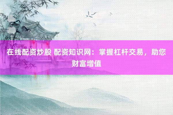 在线配资炒股 配资知识网：掌握杠杆交易，助您财富增值