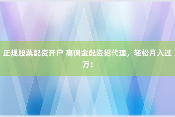 正规股票配资开户 高佣金配资招代理，轻松月入过万！