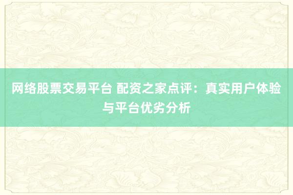 网络股票交易平台 配资之家点评：真实用户体验与平台优劣分析