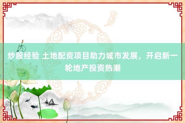 炒股经验 土地配资项目助力城市发展，开启新一轮地产投资热潮