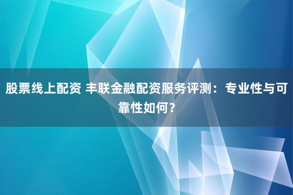 股票线上配资 丰联金融配资服务评测：专业性与可靠性如何？