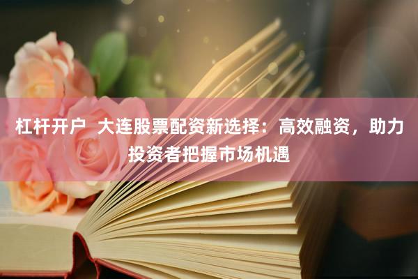 杠杆开户  大连股票配资新选择：高效融资，助力投资者把握市场机遇