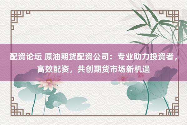 配资论坛 原油期货配资公司：专业助力投资者，高效配资，共创期货市场新机遇