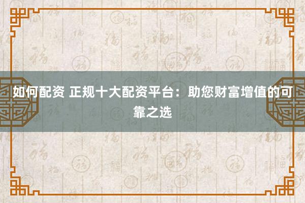 如何配资 正规十大配资平台：助您财富增值的可靠之选
