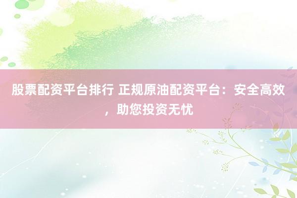 股票配资平台排行 正规原油配资平台：安全高效，助您投资无忧