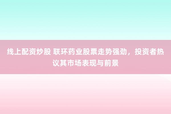 线上配资炒股 联环药业股票走势强劲，投资者热议其市场表现与前景