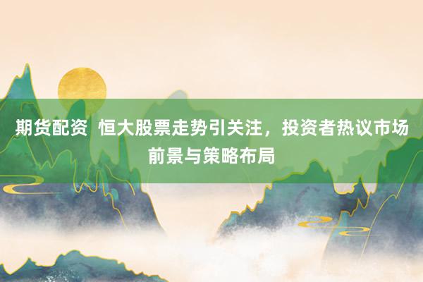期货配资  恒大股票走势引关注，投资者热议市场前景与策略布局