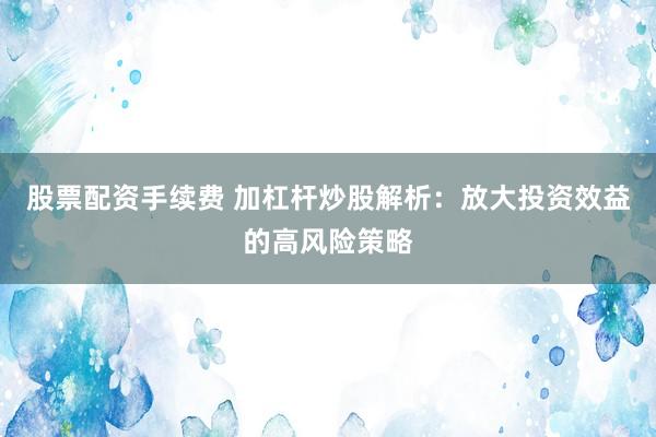 股票配资手续费 加杠杆炒股解析：放大投资效益的高风险策略