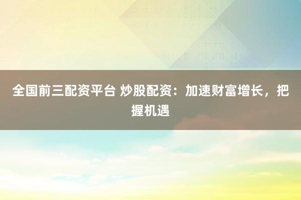 全国前三配资平台 炒股配资:加速财富增长,把握机遇
