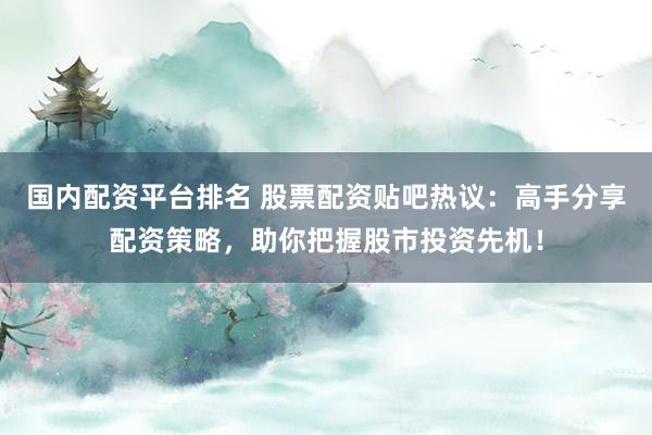 国内配资平台排名 股票配资贴吧热议：高手分享配资策略，助你把握股市投资先机！