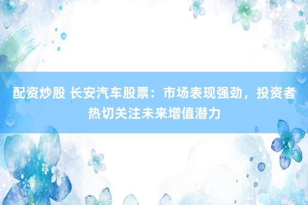 配资炒股 长安汽车股票：市场表现强劲，投资者热切关注未来增值潜力