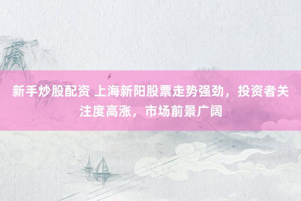新手炒股配资 上海新阳股票走势强劲,投资者关注度高涨,市场前景广阔