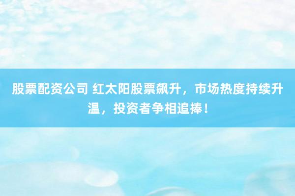 股票配资公司 红太阳股票飙升,市场热度持续升温,投资者争相追捧!