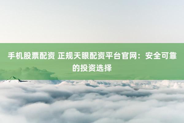 手机股票配资 正规天眼配资平台官网：安全可靠的投资选择