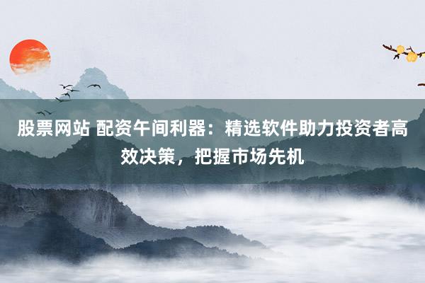 股票网站 配资午间利器:精选软件助力投资者高效决策,把握市场先机