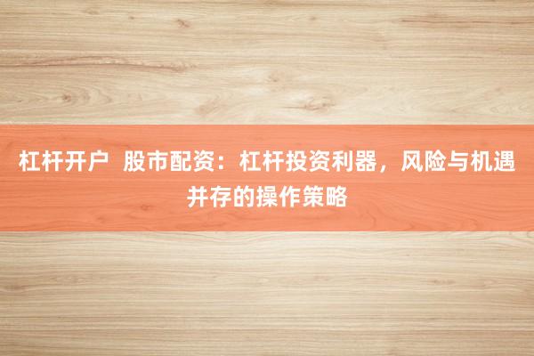 杠杆开户 股市配资:杠杆投资利器,风险与机遇并存的操作策略