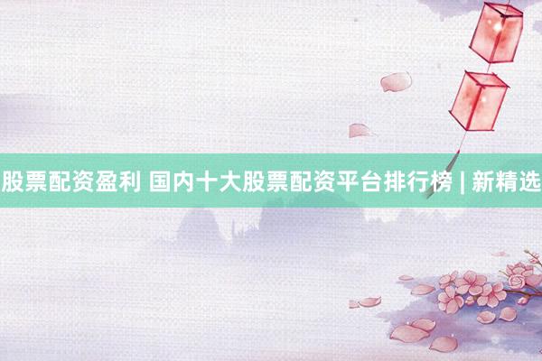 股票配资盈利 国内十大股票配资平台排行榜 | 新精选