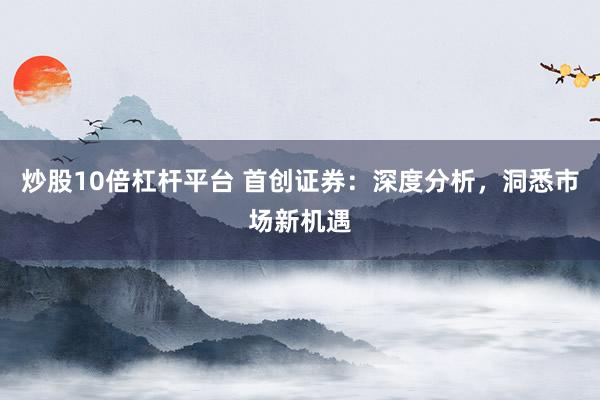 炒股10倍杠杆平台 首创证券：深度分析，洞悉市场新机遇