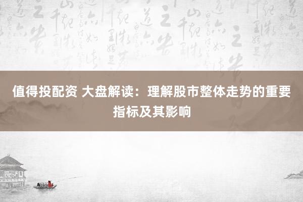 值得投配资 大盘解读：理解股市整体走势的重要指标及其影响