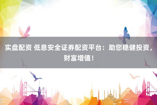 实盘配资 低息安全证券配资平台：助您稳健投资，财富增值！
