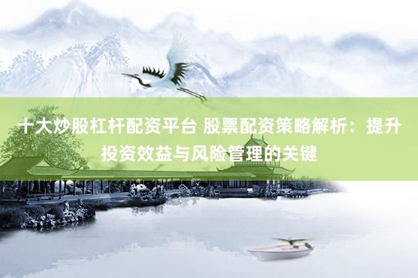 十大炒股杠杆配资平台 股票配资策略解析：提升投资效益与风险管理的关键