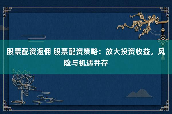 股票配资返佣 股票配资策略：放大投资收益，风险与机遇并存