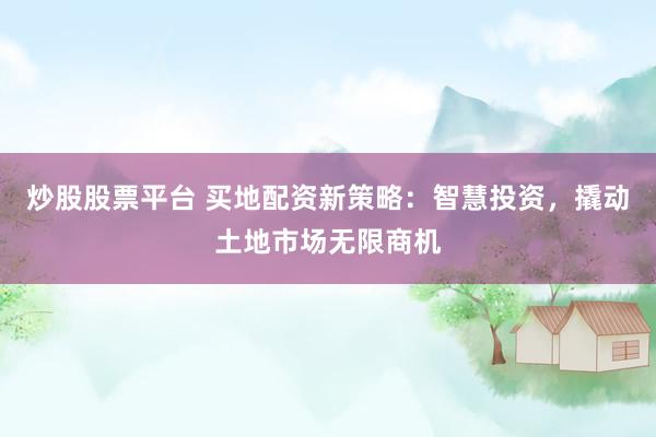 炒股股票平台 买地配资新策略：智慧投资，撬动土地市场无限商机