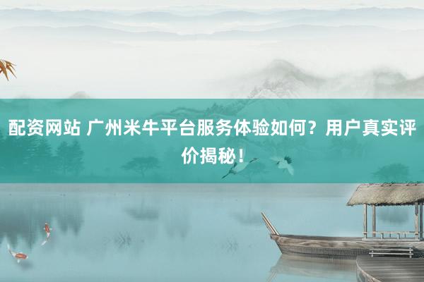 配资网站 广州米牛平台服务体验如何？用户真实评价揭秘！