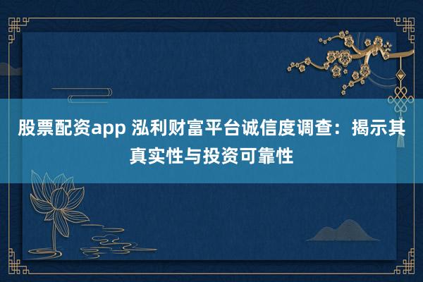 股票配资app 泓利财富平台诚信度调查：揭示其真实性与投资可靠性