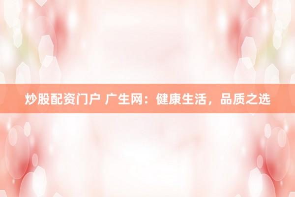 炒股配资门户 广生网：健康生活，品质之选